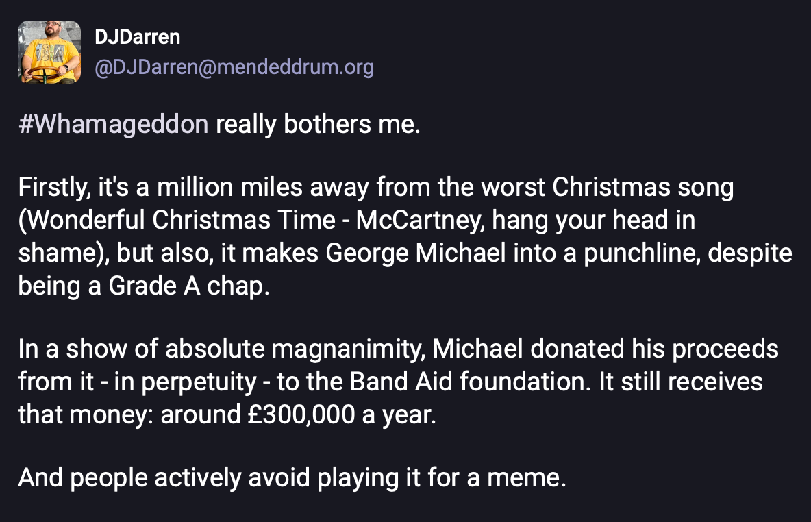 A post from Mastodon that says "#Whamageddon really bothers me. Firstly, it's a million miles away from the worst Christmas song (Wonderful Christmas Time - McCartney, hang your head in shame), but also, it makes George Michael into a punchline, despite being a Grade A chap. In a show of absolute magnanimity, Michael donated his proceeds from it - in perpetuity - to the Band Aid foundation. It still receives that money: around £300,000 a year. And people actively avoid playing it for a meme."